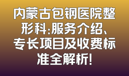 内蒙古包钢医院整形科：服务介绍、专长项目及收费标准全解析！