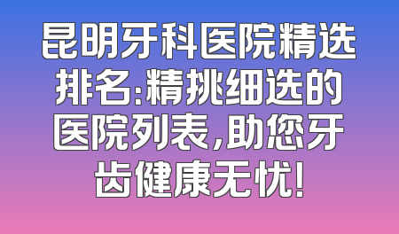 昆明牙科医院精选排名：精挑细选的医院列表，助您牙齿健康无忧！