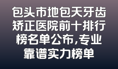 包头市地包天牙齿矫正医院前十排行榜名单公布，专业靠谱实力榜单