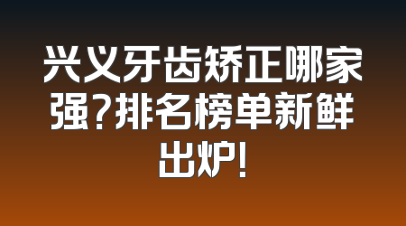 兴义牙齿矫正哪家强？排名榜单新鲜出炉！