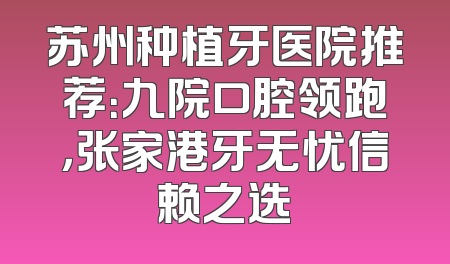 苏州种植牙医院推荐：九院口腔领跑，张家港牙无忧信赖之选