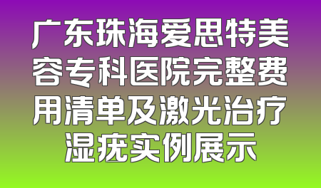 广东珠海爱思特美容专科医院完整费用清单及激光治疗湿疣实例展示