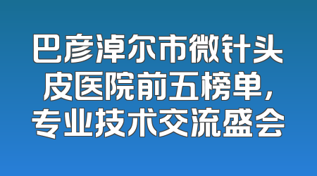 巴彦淖尔市微针头皮医院前五榜单，专业技术交流盛会