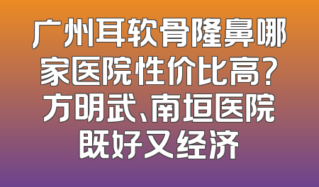 广州耳软骨隆鼻哪家医院性价比高？方明武、南垣医院既好又经济