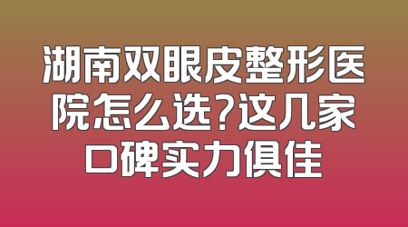 湖南双眼皮整形医院怎么选？这几家口碑实力俱佳