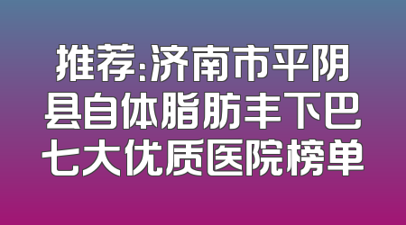 推荐：济南市平阴县自体脂肪丰下巴七大优质医院榜单