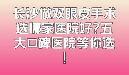 长沙做双眼皮手术选哪家医院好？五大口碑医院等你选！