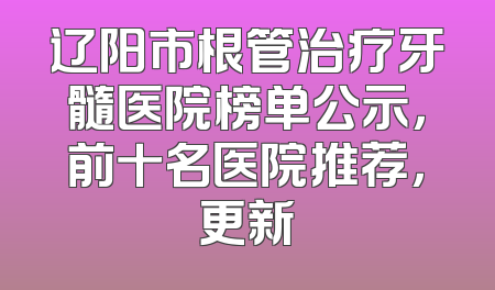 辽阳市根管治疗牙髓医院榜单公示，前十名医院推荐，更新