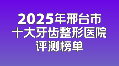 2025年邢台市十大牙齿整形医院评测榜单
