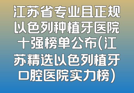 江苏省专业且正规以色列种植牙医院十强榜单公布（江苏精选以色列植牙口腔医院实力榜）