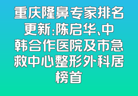 重庆隆鼻专家排名更新：陈启华、中韩合作医院及市急救中心整形外科居榜首