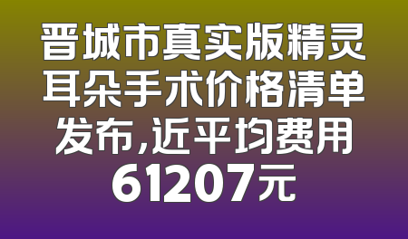 晋城市真实版精灵耳朵手术价格清单发布，近平均费用61207元
