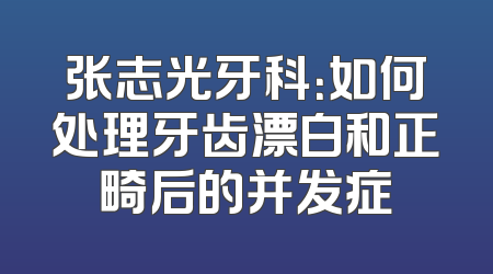 张志光牙科：如何处理牙齿漂白和正畸后的并发症