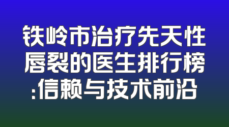 铁岭市治疗先天性唇裂的医生排行榜：信赖与技术前沿