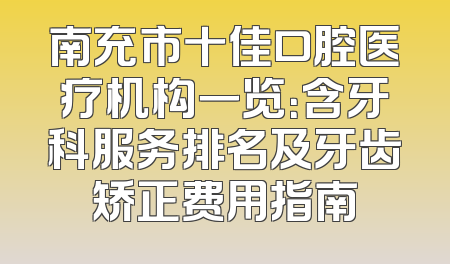 南充市十佳口腔医疗机构一览：含牙科服务排名及牙齿矫正费用指南