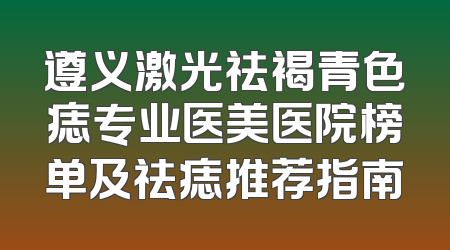 遵义激光祛褐青色痣专业医美医院榜单及祛痣推荐指南