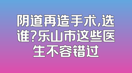 阴道再造手术，选谁？乐山市这些医生不容错过