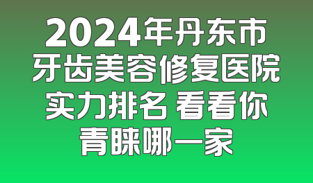 2024年丹东市牙齿美容修复医院实力排名 看看你青睐哪一家