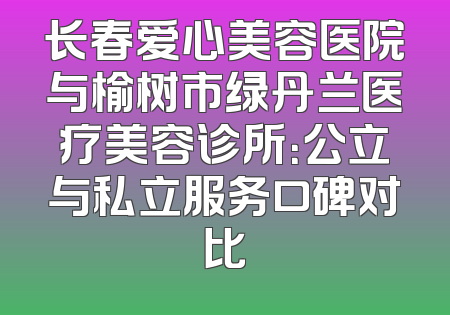长春爱心美容医院与榆树市绿丹兰医疗美容诊所：公立与私立服务口碑对比