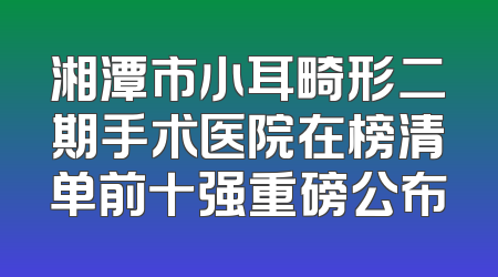 湘潭市小耳畸形二期手术医院在榜清单前十强重磅公布