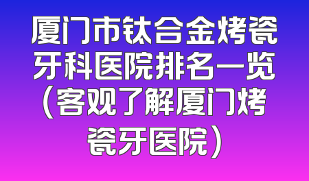厦门市钛合金烤瓷牙科医院排名一览（客观了解厦门烤瓷牙医院）