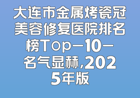 大连市金属烤瓷冠美容修复医院排名榜Top_10_名气显赫，2025年版