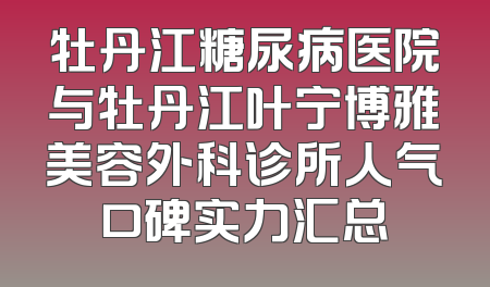 牡丹江糖尿病医院与牡丹江叶宁博雅美容外科诊所人气口碑实力汇总