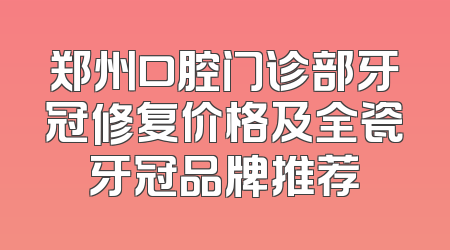 郑州口腔门诊部牙冠修复价格及全瓷牙冠品牌推荐