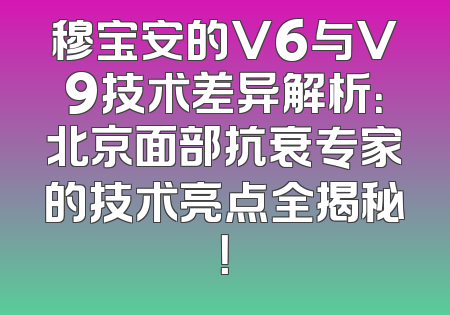 穆宝安的V6与V9技术差异解析：北京面部抗衰专家的技术亮点全揭秘！