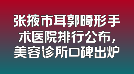 张掖市耳郭畸形手术医院排行公布，美容诊所口碑出炉