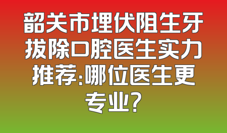 韶关市埋伏阻生牙拔除口腔医生实力推荐：哪位医生更专业？