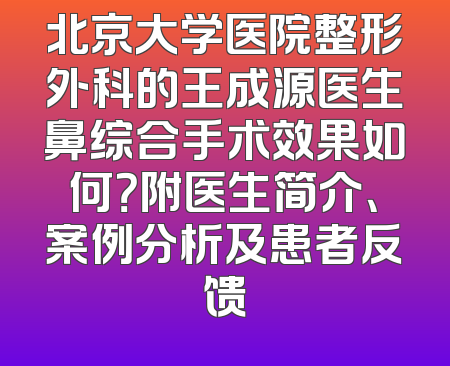 北京大学医院整形外科的王成源医生鼻综合手术效果如何？附医生简介、案例分析及患者反馈
