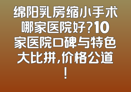 绵阳乳房缩小手术哪家医院好？10家医院口碑与特色大比拼，价格公道！