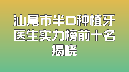 汕尾市半口种植牙医生实力榜前十名揭晓