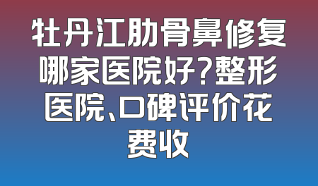 牡丹江肋骨鼻修复哪家医院好？整形医院、口碑评价花费收