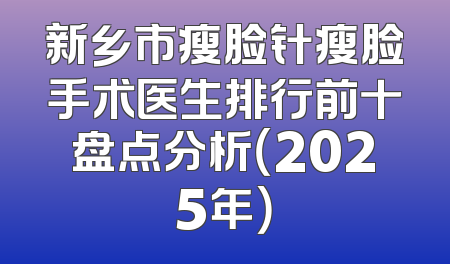 新乡市瘦脸针瘦脸手术医生排行前十盘点分析（2025年）