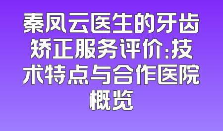 秦凤云医生的牙齿矫正服务评价：技术特点与合作医院概览