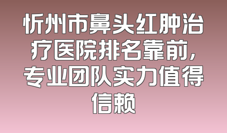 忻州市鼻头红肿治疗医院排名靠前，专业团队实力值得信赖