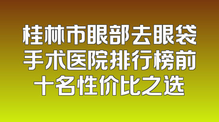 桂林市眼部去眼袋手术医院排行榜前十名性价比之选