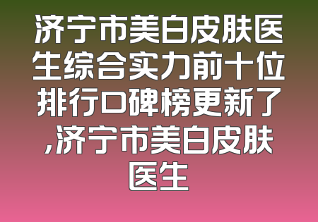 济宁市美白皮肤医生综合实力前十位排行口碑榜更新了，济宁市美白皮肤医生