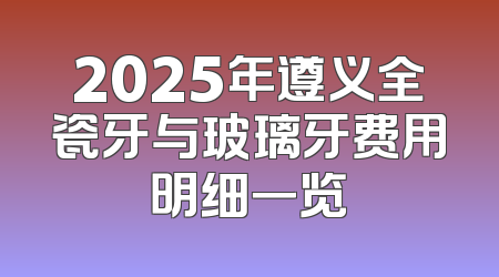 2025年遵义全瓷牙与玻璃牙费用明细一览
