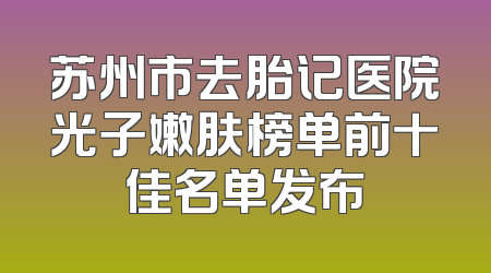 苏州市去胎记医院光子嫩肤榜单前十佳名单发布