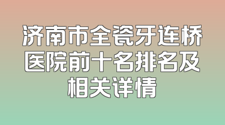 济南市全瓷牙连桥医院前十名排名及相关详情
