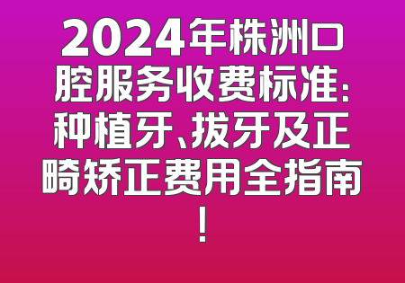 2024年株洲口腔服务收费标准：种植牙、拔牙及正畸矫正费用全指南！