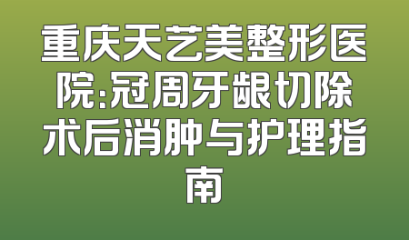 重庆天艺美整形医院：冠周牙龈切除术后消肿与护理指南