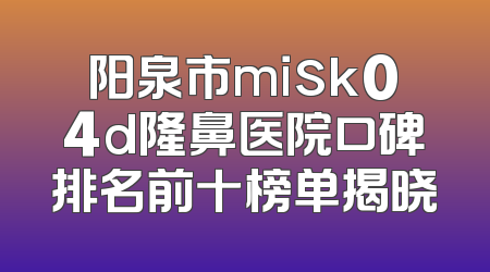 阳泉市misk04d隆鼻医院口碑排名前十榜单揭晓
