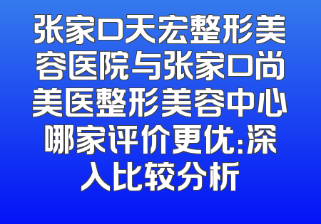 张家口天宏整形美容医院与张家口尚美医整形美容中心哪家评价更优：深入比较分析