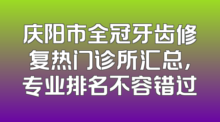 庆阳市全冠牙齿修复热门诊所汇总，专业排名不容错过