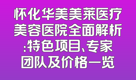 怀化华美美莱医疗美容医院全面解析：特色项目、专家团队及价格一览