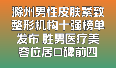 滁州男性皮肤紧致整形机构十强榜单发布 胜男医疗美容位居口碑前四